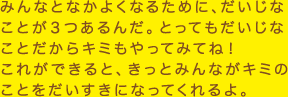 みんなとなかよくするために、だいじなことが3つあるんだ。とってもだいじなことだからキミもやってみてね！これができると、きっとみんながキミのことをだいすきになってくれるよ。